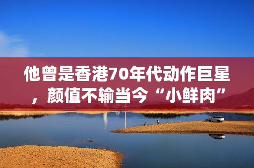 他曾是香港70年代动作巨星,颜值不输当今“小鲜肉”(香港70年代出生的男明星) 他曾是香港70年代动作巨星,颜值不输当今“小鲜肉”(香港70年代出生的男明星)