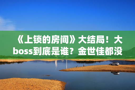 《上锁的房间》大结局！大boss到底是谁？金世佳都没猜到(上锁的房间极乐鸟幕后是谁)