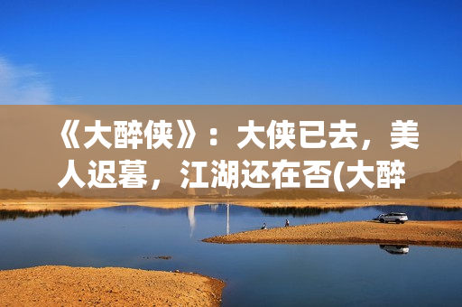 《大醉侠》：大侠已去，美人迟暮，江湖还在否(大醉侠大醉侠)