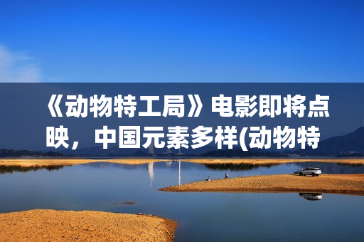 《动物特工局》电影即将点映，中国元素多样(动物特工局电影免费观看完整版国语)