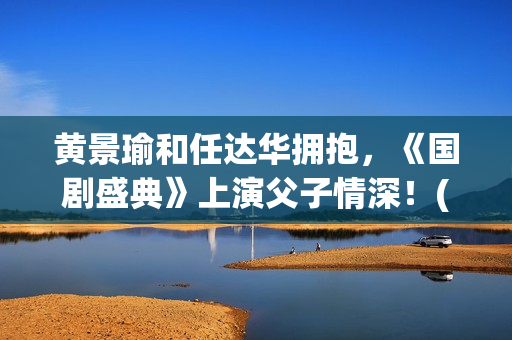 黄景瑜和任达华拥抱,《国剧盛典》上演父子情深!(黄景瑜和任家萱的综艺) 黄景瑜和任达华拥抱,《国剧盛典》上演父子情深!(黄景瑜和任家萱的综艺)