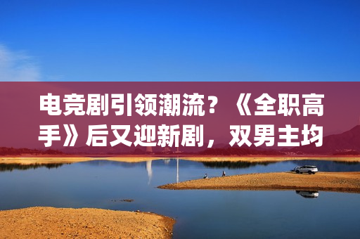 电竞剧引领潮流？《全职高手》后又迎新剧，双男主均是顶级流量(电竞题材影视剧)