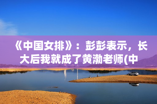 《中国女排》:彭彭表示,长大后我就成了黄渤老师(中国女排教练现在是谁) 《中国女排》:彭彭表示,长大后我就成了黄渤老师(中国女排教练现在是谁)