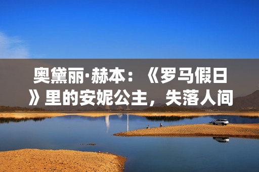 奥黛丽·赫本：《罗马假日》里的安妮公主，失落人间的天使(奥黛丽·赫本感情经历)