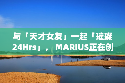 与「天才女友」一起「璀璨24Hrs」， MARIUS正在创造一种很新的品牌IP(我与天才女友的休闲日常)