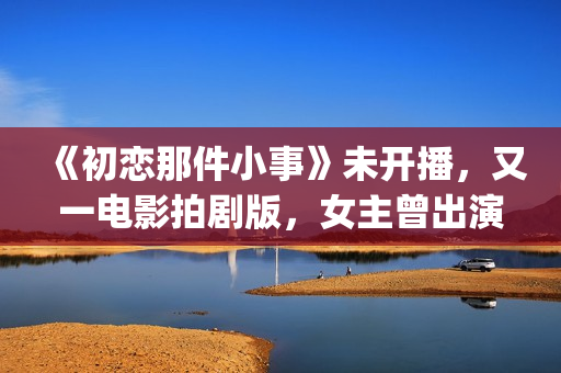 《初恋那件小事》未开播,又一电影拍剧版,女主曾出演《欢乐颂》(初恋那件小事主题曲) 《初恋那件小事》未开播,又一电影拍剧版,女主曾出演《欢乐颂》(初恋那件小事主题曲)