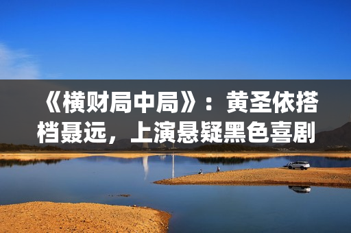 《横财局中局》：黄圣依搭档聂远，上演悬疑黑色喜剧片！(横财局中局免费观看完整版)