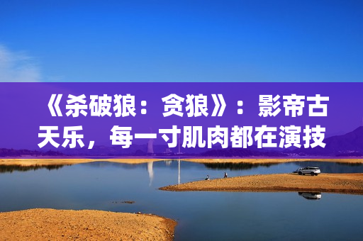 《杀破狼：贪狼》：影帝古天乐，每一寸肌肉都在演技(杀破狼贪狼结局太惨)