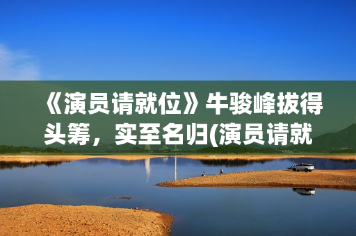 《演员请就位》牛骏峰拔得头筹，实至名归(演员请就位第二季 综艺)