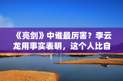 《亮剑》中谁最厉害？李云龙用事实表明，这个人比自己厉害得多了(亮剑中的主角)