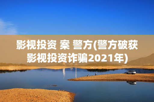 影视投资 案 警方(警方破获影视投资诈骗2021年)