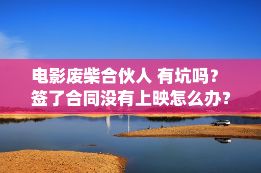 电影废柴合伙人 有坑吗? 签了合同没有上映怎么办?(电影废柴合伙人免费观看) 电影废柴合伙人 有坑吗? 签了合同没有上映怎么办?(电影废柴合伙人免费观看)