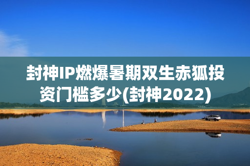 封神IP燃爆暑期双生赤狐投资门槛多少(封神2022)