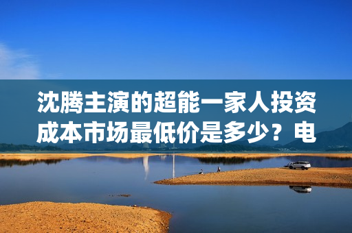沈腾主演的超能一家人投资成本市场最低价是多少？电影的优势是什么？(沈腾主演的超能力电视剧)