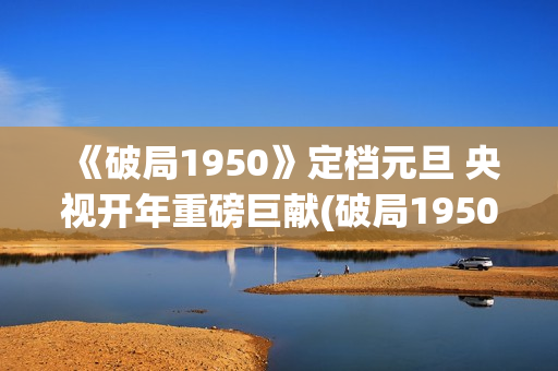 《破局1950》定档元旦 央视开年重磅巨献(破局1950大结局视频)