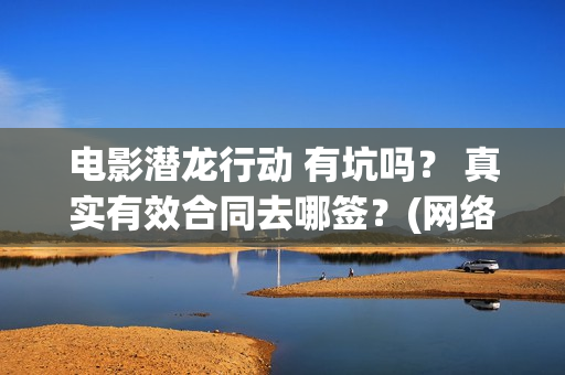 电影潜龙行动 有坑吗？ 真实有效合同去哪签？(网络大电影潜龙行动123片花)