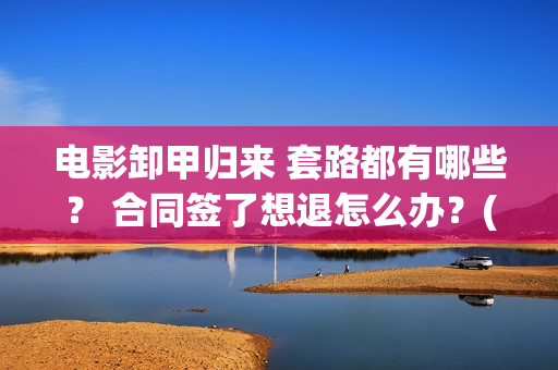 电影卸甲归来 套路都有哪些？ 合同签了想退怎么办？(电影卸甲归来免费观看)