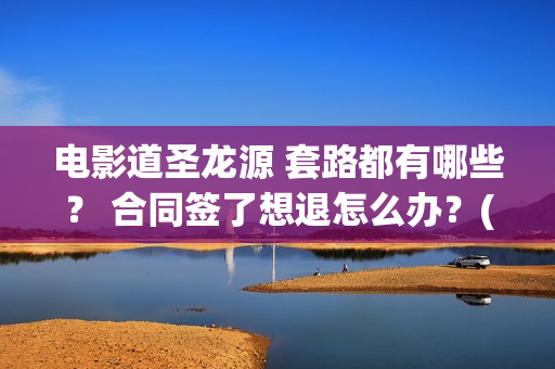 电影道圣龙源 套路都有哪些？ 合同签了想退怎么办？(道圣龙源公司在哪儿)