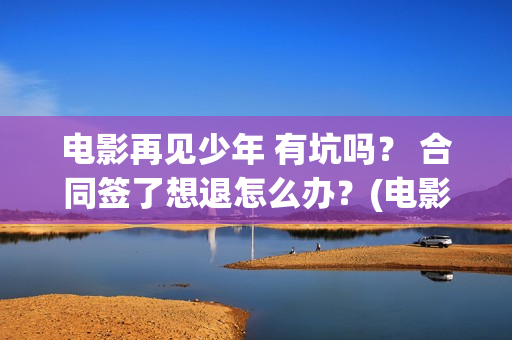 电影再见少年 有坑吗？ 合同签了想退怎么办？(电影再见少年)
