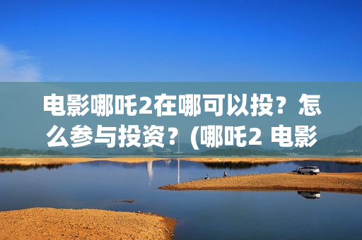电影哪吒2在哪可以投?怎么参与投资?(哪吒2 电影) 电影哪吒2在哪可以投?怎么参与投资?(哪吒2 电影)