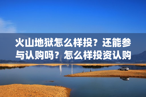 火山地狱怎么样投？还能参与认购吗？怎么样投资认购？(火山地狱怎么样好玩吗)