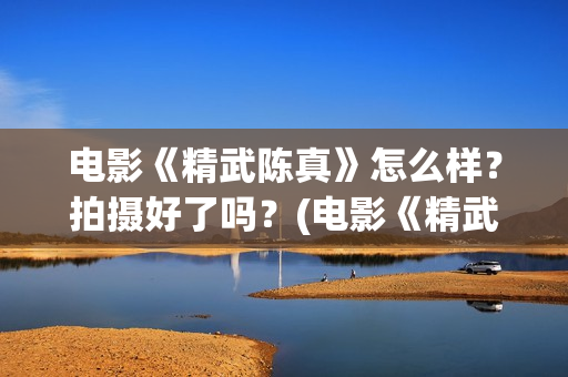 电影《精武陈真》怎么样？拍摄好了吗？(电影《精武陈真》在线看)