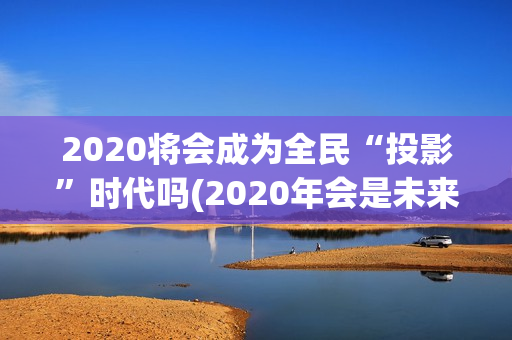 2020将会成为全民“投影”时代吗(2020年会是未来的最好一年吗)