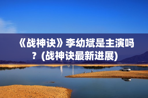 《战神诀》李幼斌是主演吗？(战神诀最新进展)