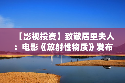 【影视投资】致敬居里夫人：电影《放射性物质》发布影片海报(影视投资资讯)