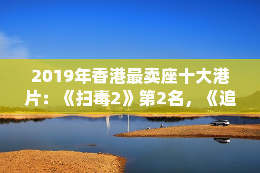 2019年香港最卖座十大港片：《扫毒2》第2名，《追龙2》垫底(2019香港所有香烟价格表图)