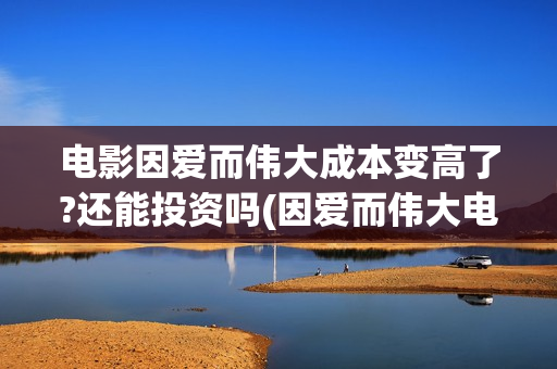 电影因爱而伟大成本变高了?还能投资吗(因爱而伟大电影出品方)