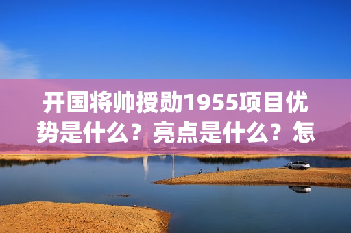 开国将帅授勋1955项目优势是什么？亮点是什么？怎么投资？(开国将帅授勋1955观后感)