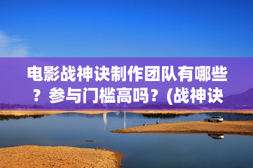 电影战神诀制作团队有哪些？参与门槛高吗？(战神诀这部电影值得投资吗)