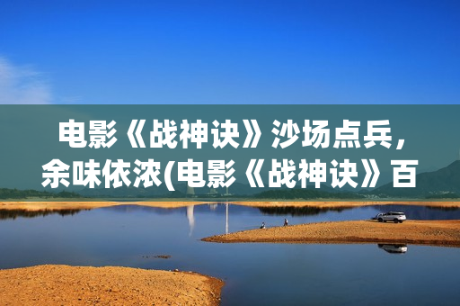 电影《战神诀》沙场点兵,余味依浓(电影《战神诀》百度百科) 电影《战神诀》沙场点兵,余味依浓(电影《战神诀》百度百科)
