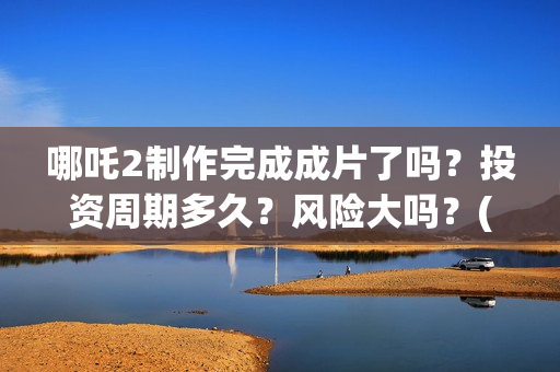 哪吒2制作完成成片了吗？投资周期多久？风险大吗？(哪吒2制作完成时间)