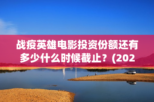 战疫英雄电影投资份额还有多少什么时候截止？(2020战疫英雄电影在线看)