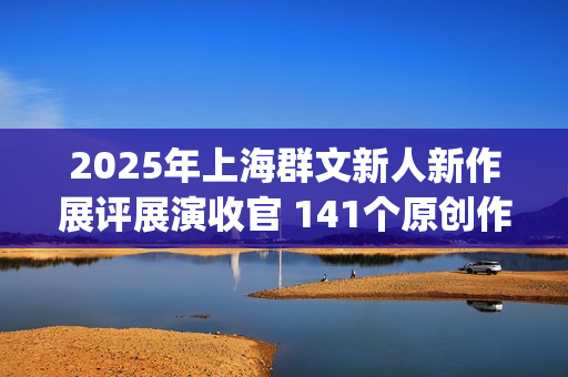 2025年上海群文新人新作展评展演收官 141个原创作品跳动时代节拍(上海市群众文化协会) 2025年上海群文新人新作展评展演收官 141个原创作品跳动时代节拍(上海市群众文化协会)