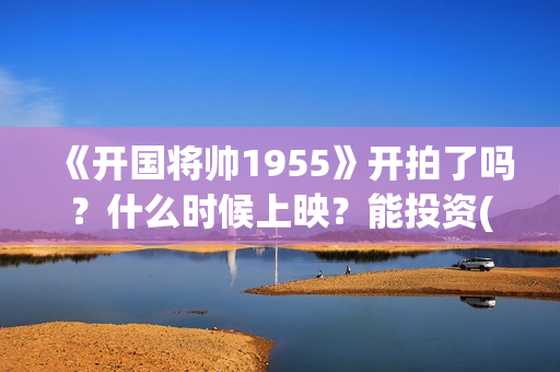 《开国将帅1955》开拍了吗？什么时候上映？能投资(开国将帅1955电影在线观看)