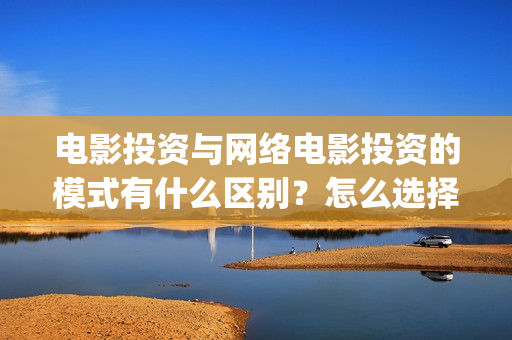 电影投资与网络电影投资的模式有什么区别？怎么选择更(电影投资与网络投资区别)