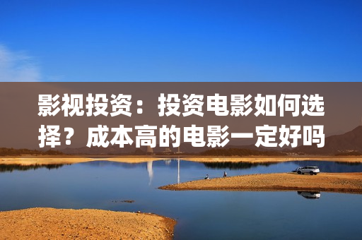 影视投资：投资电影如何选择？成本高的电影一定好吗？(影视投资主要做什么)