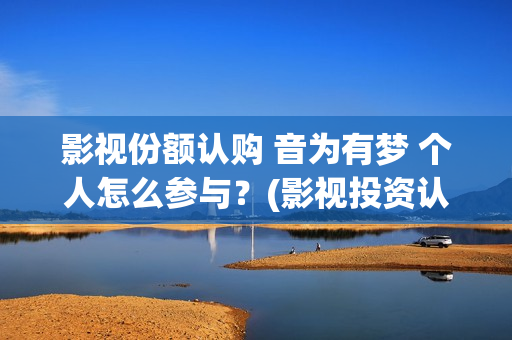 影视份额认购 音为有梦 个人怎么参与？(影视投资认购流程)
