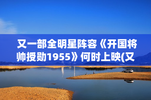  又一部全明星阵容《开国将帅授勋1955》何时上映(又一部全明星电视剧)