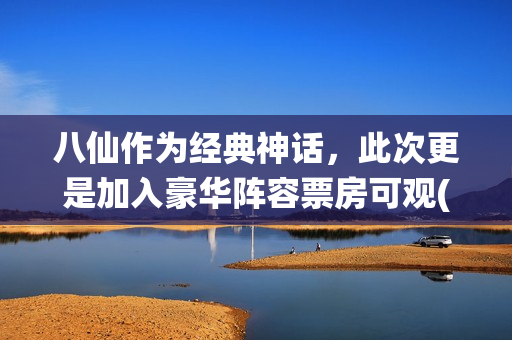 八仙作为经典神话，此次更是加入豪华阵容票房可观(八仙作为经典神话故事)