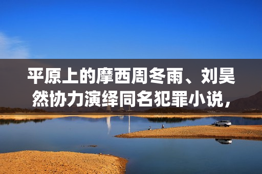 平原上的摩西周冬雨、刘昊然协力演绎同名犯罪小说，个人多少起投？(平原上的摩西为什么改名)