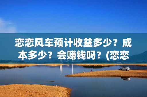 恋恋风车预计收益多少？成本多少？会赚钱吗？(恋恋风车电影项目真实吗)