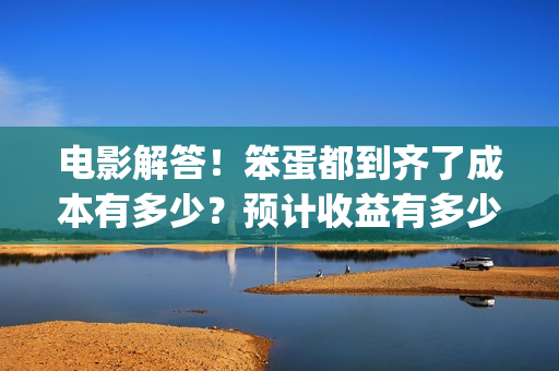 电影解答！笨蛋都到齐了成本有多少？预计收益有多少？(笨蛋你知道吗)