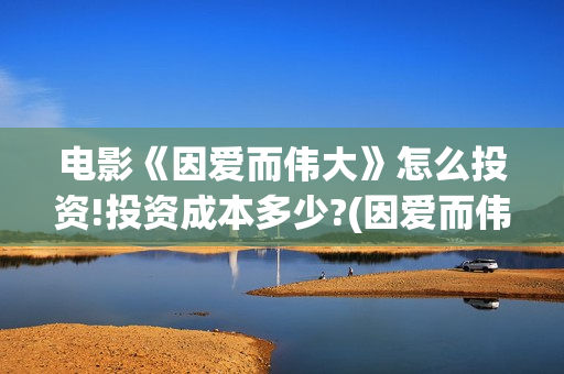 电影《因爱而伟大》怎么投资!投资成本多少?(因爱而伟大电影最新消息2021)