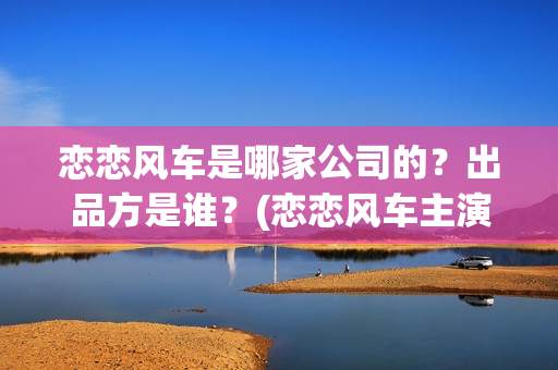 恋恋风车是哪家公司的？出品方是谁？(恋恋风车主演)