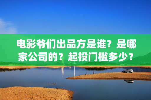 电影爷们出品方是谁？是哪家公司的？起投门槛多少？(电影爷们什么时候上映)