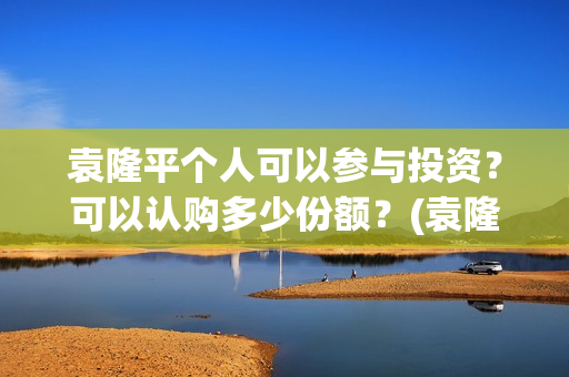 袁隆平个人可以参与投资?可以认购多少份额?(袁隆平用) 袁隆平个人可以参与投资?可以认购多少份额?(袁隆平用)